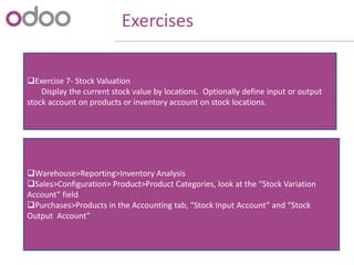 Exercises
Exercise 7- Stock Valuation
Display the current stock value by locations. Optionally define input or output
stock account on products or inventory account on stock locations.
Warehouse>Reporting>Inventory Analysis
Sales>Configuration> Product>Product Categories, look at the “Stock Variation
Account” field
Purchases>Products in the Accounting tab, “Stock Input Account” and “Stock
Output Account”
 