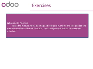 Exercises
Exercise 8- Planning
Install the module stock_planning and configure it. Define the sale periods and
then set the sales and stock forecasts. Then configure the master procurement
schedule.
 
