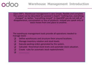 Warehouse Management Introduction
Open ERP’s Warehouse management is very simple, flexible and complete.
The system can be described by Lavoisier’s maxim “nothing lost, everything
changed” or, better, “everything moved”. In OpenERP you do not talk of
disappearance, consumption or loss of products: instead you speak only of
stock moves from one place to another.
The warehouse management tools provide all operations needed to
manage stock:
 Define warehouses and structure them around locations.
 Manage inventory rotation and stock levels.
 Execute packing orders generated by the system.
 Calculate theoretical stock levels and automate stock valuation.
 Create rules for automatic stock replenishment.
 ……………….
 