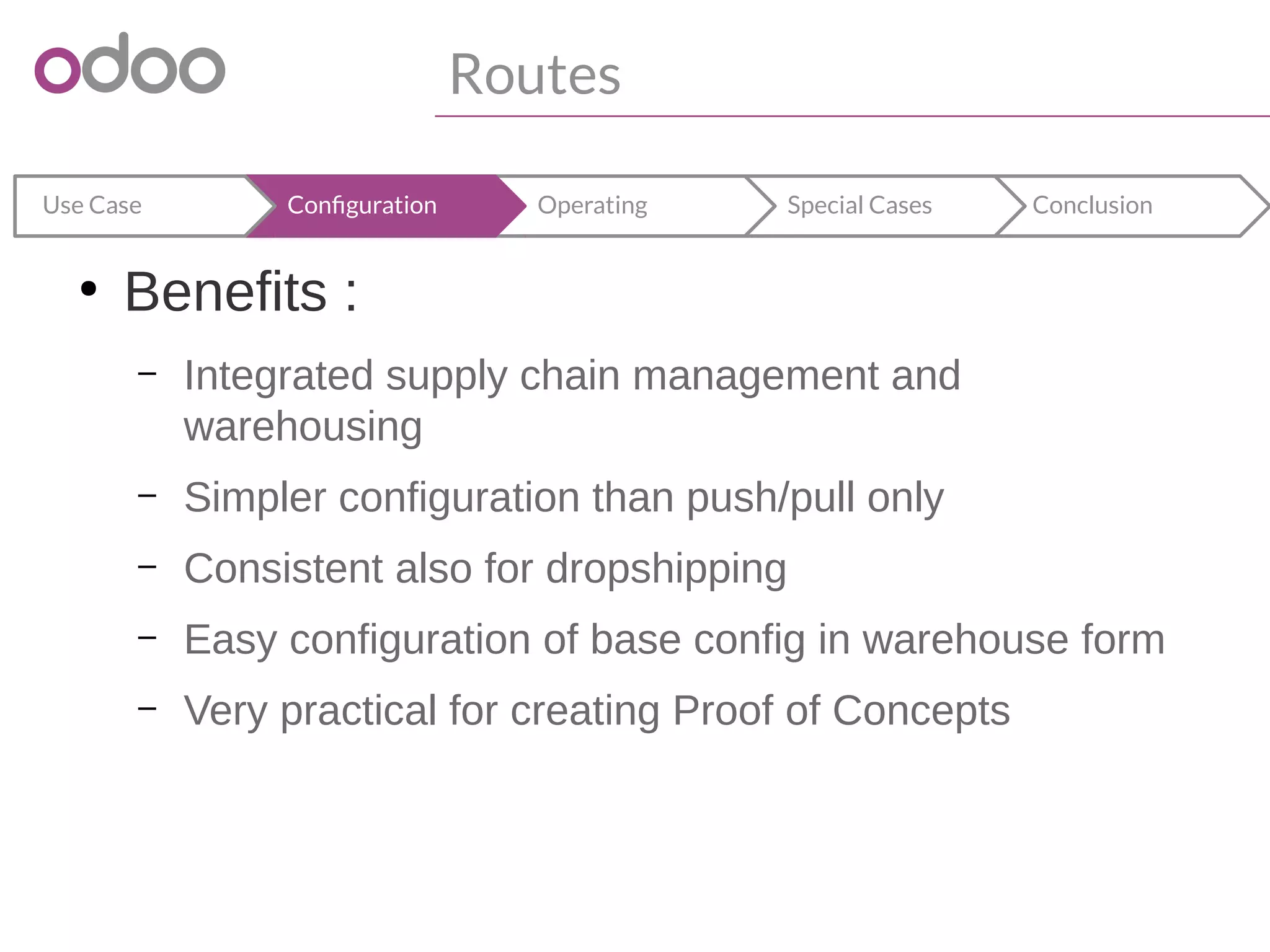 Routes
ConclusionSpecial CasesOperatingConfigurationUse Case
●
Benefits :
– Integrated supply chain management and
warehousing
– Simpler configuration than push/pull only
– Consistent also for dropshipping
– Easy configuration of base config in warehouse form
– Very practical for creating Proof of Concepts
 