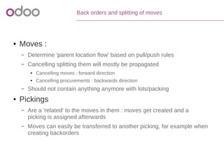 Back orders and splitting of moves
● Moves :
– Determine 'parent location flow' based on pull/push rules
– Cancelling splitting them will mostly be propagated
● Cancelling moves : forward direction
● Cancelling procurements : backwards direction
– Should not contain anything anymore with lots/packing
● Pickings
– Are a 'related' to the moves in them : moves get created and a
picking is assigned afterwards
– Moves can easily be transferred to another picking, for example when
creating backorders
 