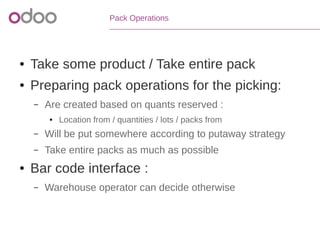 Pack Operations
● Take some product / Take entire pack
● Preparing pack operations for the picking:
– Are created based on quants reserved :
● Location from / quantities / lots / packs from
– Will be put somewhere according to putaway strategy
– Take entire packs as much as possible
● Bar code interface :
– Warehouse operator can decide otherwise
 