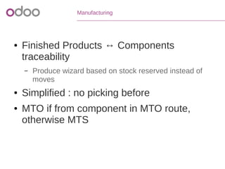 Manufacturing
● Finished Products ↔ Components
traceability
– Produce wizard based on stock reserved instead of
moves
● Simplified : no picking before
● MTO if from component in MTO route,
otherwise MTS
 