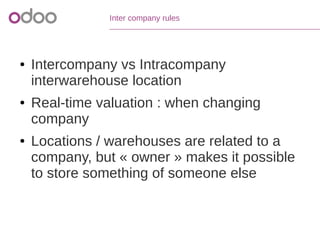 Inter company rules
● Intercompany vs Intracompany
interwarehouse location
● Real-time valuation : when changing
company
● Locations / warehouses are related to a
company, but « owner » makes it possible
to store something of someone else
 