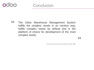 "
"From the announcement of this talk
The Odoo Warehouse Management System
fulfills the simplest needs in an intuitive way,
fulfills complex needs by default and is the
platform of choice for development of the most
complex needs.
Conclusion 
 