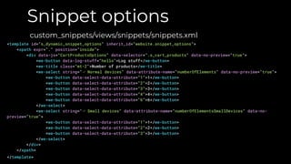 Snippet options
custom_snippets/views/snippets/snippets.xml
<template id="s_dynamic_snippet_options" inherit_id="website.snippet_options">
<xpath expr="." position="inside">
<div data-js="CartProductsOptions" data-selector=".s_cart_products" data-no-preview="true">
<we-button data-log-stuff="hello">Log stuff</we-button>
<we-title class="mt-2">Number of products</we-title>
<we-select string="⌙ Normal devices" data-attribute-name="numberOfElements" data-no-preview="true">
<we-button data-select-data-attribute="1">1</we-button>
<we-button data-select-data-attribute="2">2</we-button>
<we-button data-select-data-attribute="3">3</we-button>
<we-button data-select-data-attribute="4">4</we-button>
<we-button data-select-data-attribute="6">6</we-button>
</we-select>
<we-select string="⌙ Small devices" data-attribute-name="numberOfElementsSmallDevices" data-no-
preview="true">
<we-button data-select-data-attribute="1">1</we-button>
<we-button data-select-data-attribute="2">2</we-button>
<we-button data-select-data-attribute="3">3</we-button>
</we-select>
</div>
</xpath>
</template>
 
