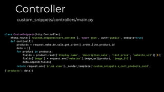 Controller
custom_snippets/controllers/main.py
class CustomSnippets(http.Controller):
@http.route(['/custom_snippets/cart_content'], type='json', auth="public", website=True)
def cart(self):
products = request.website.sale_get_order().order_line.product_id
data = []
for product in products:
fields = product.read(['display_name', 'description_sale', 'list_price', 'website_url'])[0];
fields['image'] = request.env['website'].image_url(product, 'image_512')
data.append(fields)
return request.env['ir.ui.view']._render_template('custom_snippets.s_cart_products_card',
{'products': data})
 