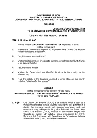 GOVERNMENT OF INDIA
MINISTRY OF COMMERCE & INDUSTRY
DEPARTMENT FOR PROMOTION OF INDUSTRY AND INTERNAL TRADE
LOK SABHA
UNSTARRED QUESTION NO. 2724.
TO BE ANSWERED ON WEDNESDAY, THE 4TH
AUGUST, 2021.
ONE DISTRICT ONE PRODUCT SCHEME
2724. SHRI NIHAL CHAND:
Will the Minister of COMMERCE AND INDUSTRY be pleased to state:
वाणिज्य एवं उद्योग मंत्री
(a) whether the Government proposes to implement ‘One District One Product’
scheme throughout the country;
(b) if so, the salient features thereof;
(c) whether the Government proposes to earmark any estimated amount of funds
or set targets therefor;
(d) if so, the details thereof;
(e) whether the Government has identified locations in the country for this
scheme; and
(f) if so, the details of the locations identified in other States of the country
including Rajasthan for this scheme?
ANSWER
वाणिज्य एवं उद्योग मंत्रालय में राज्य मंत्री (श्री सोम प्रकाश)
THE MINISTER OF STATE IN THE MINISTRY OF COMMERCE & INDUSTRY
(SHRI SOM PARKASH)
(a) to (d): One District One Product (ODOP) is an initiative which is seen as a
transformational step forward towards realizing the true potential of a
district, fuel economic growth and generate employment and rural
entrepreneurship, taking us to the goal of AatmaNirbhar Bharat. One
District One Product (ODOP) initiative is operationally merged with
‘Districts as Export Hub’ initiative being implemented by DGFT,
Department of Commerce, with Department for Promotion of Industry
and Internal Trade (DPIIT) as a major stakeholder.
 