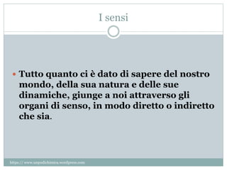I sensi
 Tutto quanto ci è dato di sapere del nostro
mondo, della sua natura e delle sue
dinamiche, giunge a noi attraverso gli
organi di senso, in modo diretto o indiretto
che sia.
https:// www.unpodichimica.wordpress.com
 