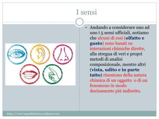 I sensi
 Andando a considerare uno ad
uno i 5 sensi ufficiali, notiamo
che alcuni di essi (olfatto e
gusto) sono basati su
interazioni chimiche dirette,
alla stregua di veri e propri
metodi di analisi
composizionale, mentre altri
(vista, udito e in parte
tatto) risentono della natura
chimica di un oggetto o di un
fenomeno in modo
decisamente più indiretto.
https:// www.unpodichimica.wordpress.com
 