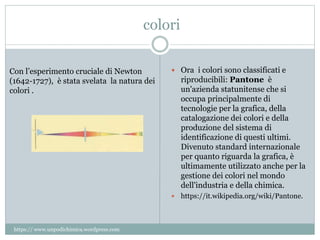 colori
 Ora i colori sono classificati e
riproducibili: Pantone è
un'azienda statunitense che si
occupa principalmente di
tecnologie per la grafica, della
catalogazione dei colori e della
produzione del sistema di
identificazione di questi ultimi.
Divenuto standard internazionale
per quanto riguarda la grafica, è
ultimamente utilizzato anche per la
gestione dei colori nel mondo
dell'industria e della chimica.
 https://it.wikipedia.org/wiki/Pantone.
Con l’esperimento cruciale di Newton
(1642-1727), è stata svelata la natura dei
colori .
https:// www.unpodichimica.wordpress.com
 