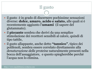 Il gusto
 il gusto è in grado di discernere pochissime sensazioni
diverse: dolce, amaro, acido e salato, alle quali si è
recentemente aggiunto l’umami (il sapore del
glutammato).
 il piccante sembra che derivi da una semplice
stimolazione dei recettori sensibili al calore, quindi di
tipo tattile,
 il gusto allappante, anche detto “tannico”, tipico dei
polifenoli, sembra essere correlato direttamente alla
denaturazione delle proteine naturalmente presenti nella
bocca dell’assaggiatore, e questo spiegherebbe perché
l’acqua non lo elimina.
https:// www.unpodichimica.wordpress.com
 
