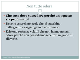 Non tutto odora!
 Che cosa deve succedere perché un oggetto
sia profumato?
 Devono esserci molecole che si stacchino
dall’oggetto e raggiungano il nostro naso.
 Esistono sostanze volatili che non hanno nessun
odore perché non possediamo recettori in grado di
rilevarle.
https:// www.unpodichimica.wordpress.com
 