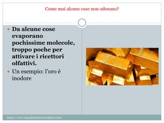 Come mai alcune cose non odorano?
 Da alcune cose
evaporano
pochissime molecole,
troppo poche per
attivare i ricettori
olfattivi.
 Un esempio: l’oro è
inodore
https:// www.unpodichimica.wordpress.com
 