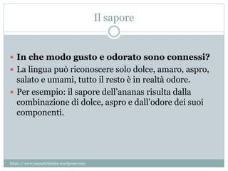 Il sapore
 In che modo gusto e odorato sono connessi?
 La lingua può riconoscere solo dolce, amaro, aspro,
salato e umami, tutto il resto è in realtà odore.
 Per esempio: il sapore dell’ananas risulta dalla
combinazione di dolce, aspro e dall’odore dei suoi
componenti.
https:// www.unpodichimica.wordpress.com
 