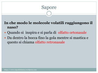Sapore
In che modo le molecole volatili raggiungono il
naso?
 Quando si inspira e si parla di olfatto ortonasale
 Da dentro la bocca fino la gola mentre si mastica e
questo si chiama olfatto retronasale
https:// www.unpodichimica.wordpress.com
 