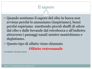 Il sapore
 Quando sentiamo il sapore del cibo in bocca non
avviene perché lo annusiamo (inspiriamo), bensì
perché espiriamo emettendo piccoli sbuffi di odore
dal cibo e dalle bevande dal retrobocca e all’indietro
attraverso i passaggi nasali mentre mastichiamo e
deglutiamo.
 Questo tipo di olfatto viene chiamato
Olfatto retronasale
G.M. Shepherd- All’origine del gusto
https:// www.unpodichimica.wordpress.com
 