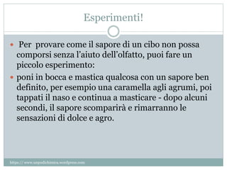 Esperimenti!
 Per provare come il sapore di un cibo non possa
comporsi senza l’aiuto dell’olfatto, puoi fare un
piccolo esperimento:
 poni in bocca e mastica qualcosa con un sapore ben
definito, per esempio una caramella agli agrumi, poi
tappati il naso e continua a masticare - dopo alcuni
secondi, il sapore scomparirà e rimarranno le
sensazioni di dolce e agro.
https:// www.unpodichimica.wordpress.com
 