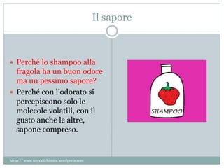 Il sapore
 Perché lo shampoo alla
fragola ha un buon odore
ma un pessimo sapore?
 Perché con l’odorato si
percepiscono solo le
molecole volatili, con il
gusto anche le altre,
sapone compreso.
https:// www.unpodichimica.wordpress.com
 