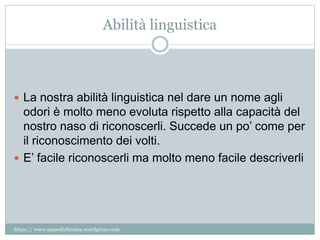 Abilità linguistica
 La nostra abilità linguistica nel dare un nome agli
odori è molto meno evoluta rispetto alla capacità del
nostro naso di riconoscerli. Succede un po’ come per
il riconoscimento dei volti.
 E’ facile riconoscerli ma molto meno facile descriverli
https:// www.unpodichimica.wordpress.com
 