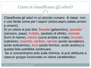 Come si classificano gli odori?
Classificare gli odori in un piccolo numero di classi non
è così facile come per I sapori (dolce,aspro,salato,amaro
e umami).
Di un odore si può dire: floreale (gelsomino), speziato
(zenzero, pepe), fruttato, (acetato di ethile), resinato
(fumi di resine), marcio (uova andate a male), bruciato
(catrame), muschio, canfora, rancido (acido isovalerico,
acido isobutirrico), acre (acido formico, acido acetico) e
questa lista potrebbe continuare.
Se ci concentriamo solo sulla chimica, si può attribuire a
ciascun gruppo funzionale un odore caratteristico
https:// www.unpodichimica.wordpress.com
 