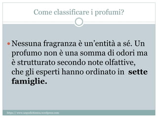 Come classificare i profumi?
 Nessuna fragranza è un’entità a sé. Un
profumo non è una somma di odori ma
è strutturato secondo note olfattive,
che gli esperti hanno ordinato in sette
famiglie.
https:// www.unpodichimica.wordpress.com
 
