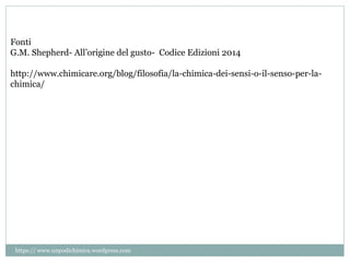 Fonti
G.M. Shepherd- All’origine del gusto- Codice Edizioni 2014
http://www.chimicare.org/blog/filosofia/la-chimica-dei-sensi-o-il-senso-per-la-
chimica/
https:// www.unpodichimica.wordpress.com
 