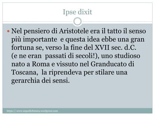 Ipse dixit
 Nel pensiero di Aristotele era il tatto il senso
più importante e questa idea ebbe una gran
fortuna se, verso la fine del XVII sec. d.C.
(e ne eran passati di secoli!), uno studioso
nato a Roma e vissuto nel Granducato di
Toscana, la riprendeva per stilare una
gerarchia dei sensi.
https:// www.unpodichimica.wordpress.com
 
