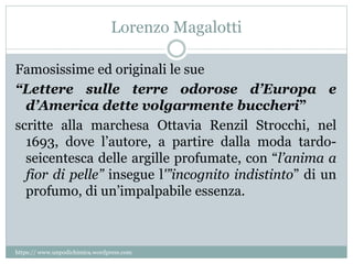 Lorenzo Magalotti
Famosissime ed originali le sue
“Lettere sulle terre odorose d’Europa e
d’America dette volgarmente buccheri”
scritte alla marchesa Ottavia Renzil Strocchi, nel
1693, dove l’autore, a partire dalla moda tardo-
seicentesca delle argille profumate, con “l’anima a
fior di pelle” insegue l'”incognito indistinto” di un
profumo, di un’impalpabile essenza.
https:// www.unpodichimica.wordpress.com
 