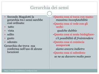 Gerarchia dei sensi
 Secondo Magalotti la
gerarchia tra i sensi sarebbe
così ordinata:
 tatto
 vista
 udito
 gusto
 odorato
Gerarchia che trova sua
conferma nell’uso di alcune
locuzioni
-Questa cosa si tocca con mano-
massima inconfutabilità
-Questa cosa si vede con gli
occhi-
qualche dubbio
-Questa cosa si sente bisbigliare-
c’è possibilità di fraintendere
-Questa cosa si comincia
assaporare
siamo ancora indietro
-Questa cosa si subodora-
se ne sa davvero molto poco
https:// www.unpodichimica.wordpress.com
 