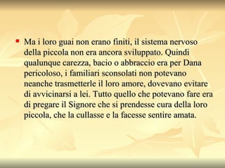 Ma i loro guai non erano finiti, il sistema nervoso della piccola non era ancora sviluppato. Quindi qualunque carezza, bacio o abbraccio era per Dana pericoloso, i familiari sconsolati non potevano neanche trasmetterle il loro amore, dovevano evitare di avvicinarsi a lei. Tutto quello che potevano fare era di pregare il Signore che si prendesse cura della loro piccola, che la cullasse e la facesse sentire amata.  