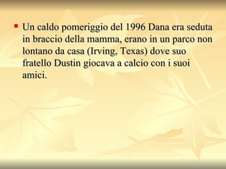 Un caldo pomeriggio del 1996 Dana era seduta in braccio della mamma, erano in un parco non lontano da casa (Irving, Texas) dove suo fratello Dustin giocava a calcio con i suoi amici.  