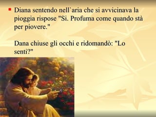 Diana sentendo nell`aria che si avvicinava la pioggia rispose "Si.  Profuma come quando stà per piovere."  Dana chiuse gli occhi e ridomandò: "Lo senti?"  