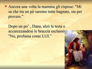 Ancora una volta la mamma gli rispose: "Mi sa che tra un pò saremo tutte bagnate, sta per piovere."  Dopo un po’ , Dana, alzò la testa e accarezzandosi le braccia esclamò,  "No, profuma come LUI.”  