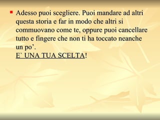 Adesso puoi scegliere. Puoi mandare ad altri questa storia e far in modo che altri si commuovano come te, oppure puoi cancellare tutto e fingere che non ti ha toccato neanche un po’. E` UNA TUA SCELTA !  