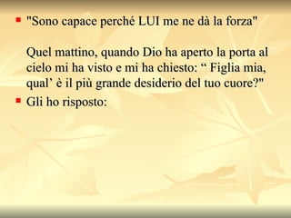 "Sono capace perché LUI me ne dà la forza"  Quel mattino, quando Dio ha aperto la porta al cielo mi ha visto e mi ha chiesto: “ Figlia mia, qual’ è il più grande desiderio del tuo cuore?"  Gli ho risposto:  