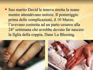 Suo marito David le teneva stretta la mano mentre attendevano notizie. Il pomeriggio prima delle complicazioni, il 10 Marzo, l’avevano costretta ad un parto cesareo alla 24° settimana che avrebbe dovuto far nascere la figlia della coppia, Dane Lu Blessing.  
