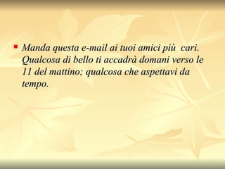 Manda questa e-mail ai tuoi amici più  cari. Qualcosa di bello ti accadrà domani verso le 11 del mattino; qualcosa che aspettavi da tempo.   