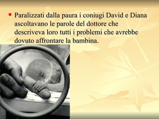 Paralizzati dalla paura i coniugi David e Diana ascoltavano le parole del dottore che descriveva loro tutti i problemi che avrebbe dovuto affrontare la bambina.  