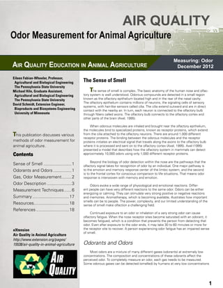 AIR QUALITY
Odor Measurement for Animal Agriculture

                                                                                                                 Measuring: Odor
AIR QUALITY EDUCATION IN ANIMAL AGRICULTURE                                                                       December 2012

Eileen Fabian-Wheeler, Professor, 	 	
 Agricultural and Biological Engineering        The Sense of Smell
 The Pennsylvania State University
Michael Hile, Graduate Assistant, 	 	               T  he sense of smell is complex. The basic anatomy of the human nose and olfac-
 Agricultural and Biological Engineering        tory system is well understood. Odorous compounds are detected in a small region
 The Pennsylvania State University              known as the olfactory epithelium located high and in the rear of the nasal cavity.
                                                The olfactory epithelium contains millions of neurons, the signaling cells of sensory
David Schmidt, Extension Engineer, 	
                                                systems, with hair-like sensors called cilia. The cilia extend outward and are in direct
 Bioproducts and Biosystems Engineering 	       contact with the nearby air. In turn, each neuron is connected to the olfactory bulb
 University of Minnesota                        through fibers called axons. The olfactory bulb connects to the olfactory cortex and
                                                other parts of the brain (Axel, 1995).

                                                    When odorous molecules are inhaled and brought near the olfactory epithelium,
                                                the molecules bind to specialized proteins, known as receptor proteins, which extend
This publication discusses various              from the cilia attached to the olfactory neurons. There are around 1,000 different
                                                receptor proteins. The binding between the odorous molecules and the receptor
methods of odor measurement for                 proteins initiates an electrical signal that travels along the axons to the olfactory bulb
animal agriculture.                             where it is processed and sent on to the olfactory cortex (Axel, 1995). Axel (1995)
                                                presented a model that describes how the olfactory system in mammals can detect
Contents                                        approximately 10,000 odors using only 1,000 different receptor proteins.

                                                     Beyond the biology of odor detection within the nose are the pathways that the
Sense of Smell........................1         olfactory signal takes for recognition of odor by an individual. One major pathway is
Odorants and Odors................1             to the emotion and memory response center of the limbic system, and the second
                                                is to the frontal cortex for conscious comparison to life situations. That means odor
Gas, Odor Measurement.........2                 response is interwoven with memory and emotion.
Odor Description.....................3              Odors evoke a wide range of physiological and emotional reactions. Differ-
Measurement Techniques.......6                  ent people can have very different reactions to the same odor. Odors can be either
                                                energizing or calming. They can stimulate very strong positive or negative reactions
Summary...............................17        and memories. Aromatherapy, which is becoming available, illustrates how important
                                                smells can be to people. The power, complexity, and our limited understanding of the
Resources..............................18       sense of smell make olfaction a challenging field.
References............................18
                                                     Continued exposure to an odor or inhalation of a very strong odor can cause
                                                olfactory fatigue. When the nose receptor sites become saturated with an odorant, it
                                                becomes fatigued, which is a condition that prevents the person from detecting that
                                                odor. Even after exposure to the odor ends, it may take 30 to 60 minutes or more for
eXtension                                       the receptor site to recover. A person experiencing odor fatigue has an impaired sense
                                                of smell.
Air Quality in Animal Agriculture
http://www.extension.org/pages/
15538/air-quality-in-animal-agriculture         Odorants and Odors
                                                    Most odors are a mixture of many different gases (odorants) at extremely low
                                                concentrations. The composition and concentrations of these odorants affect the
                                                perceived odor. To completely measure an odor, each gas needs to be measured.
                                                Some odorous gases can be detected (smelled) by humans at very low concentrations




Mitigation FS-1                             AIR QUALITY EDUCATION IN ANIMAL AGRICULTURE                                                      3
                                                                                                                                             1
 