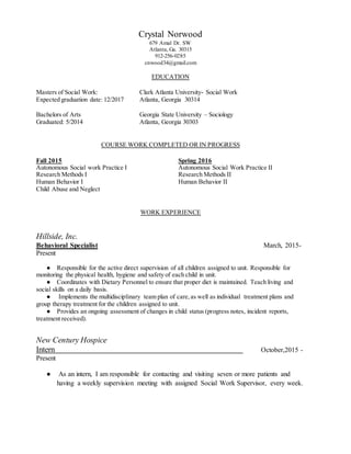 Crystal Norwood
679 Amal Dr. SW
Atlanta, Ga. 30315
912-256-0285
cnwood34@gmail.com
EDUCATION
Masters of Social Work: Clark Atlanta University- Social Work
Expected graduation date: 12/2017 Atlanta, Georgia 30314
Bachelors of Arts Georgia State University – Sociology
Graduated: 5/2014 Atlanta, Georgia 30303
COURSE WORK COMPLETED OR IN PROGRESS
Fall 2015 Spring 2016
Autonomous Social work Practice I Autonomous Social Work Practice II
Research Methods I Research Methods II
Human Behavior I Human Behavior II
Child Abuse and Neglect
WORK EXPERIENCE
Hillside, Inc.
Behavioral Specialist March, 2015-
Present
● Responsible for the active direct supervision of all children assigned to unit. Responsible for
monitoring the physical health, hygiene and safety of each child in unit.
● Coordinates with Dietary Personnel to ensure that proper diet is maintained. Teach living and
social skills on a daily basis.
● Implements the multidisciplinary team plan of care,as well as individual treatment plans and
group therapy treatment for the children assigned to unit.
● Provides an ongoing assessment of changes in child status (progress notes, incident reports,
treatment received).
New Century Hospice
Intern October,2015 -
Present
● As an intern, I am responsible for contacting and visiting seven or more patients and
having a weekly supervision meeting with assigned Social Work Supervisor, every week.
 