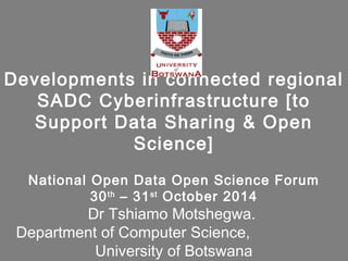 Developments in connected regional
SADC Cyberinfrastructure [to
Support Data Sharing & Open
Science]
National Open Data Open Science Forum
30th
– 31st
October 2014
Dr Tshiamo Motshegwa.
Department of Computer Science,
University of Botswana
 