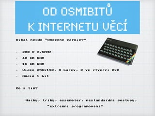 Od osmibitů
k Internetu ěí
Rikal nekdo “Omezene zdroje?”
- Z80 @ 3.5MHz
- 48 kB RAM
- 16 kB ROM
- Video 256x192, 8 barev, 2 ve ctverci 8x8
- Audio 1 bit
Co s tim?
Hacky, triky, assembler, nestandardni postupy,
“extremni programovani”
 