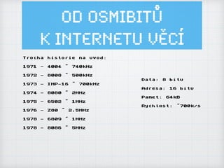 Od osmibitů
k Internetu ěí
Trocha historie na uvod:
1971 - 4004 ~ 740kHz
1972 - 8008 ~ 500kHz
1973 - IMP-16 ~ 700kHz
1974 - 8080 ~ 2MHz
1975 - 6502 ~ 1MHz
1976 - Z80 ~ 2.5MHz
1978 - 6809 ~ 1MHz
1978 - 8086 ~ 5MHz
Data: 8 bitu
Adresa: 16 bitu
Pamet: 64kB
Rychlost: ~700k/s
 