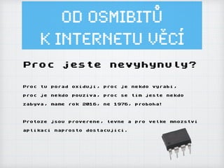 Od osmibitů
k Internetu ěí
Proc jeste nevyhynuly?
Proc tu porad oxiduji, proc je nekdo vyrabi,
proc je nekdo pouziva, proc se tim jeste nekdo
zabyva, mame rok 2016, ne 1976, proboha!
Protoze jsou proverene, levne a pro velke mnozstvi
aplikaci naprosto dostacujici.
 