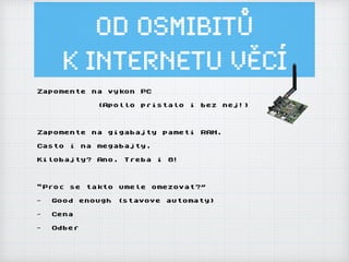 Od osmibitů
k Internetu ěí
Zapomente na vykon PC
(Apollo pristalo i bez nej!)
Zapomente na gigabajty pameti RAM.
Casto i na megabajty.
Kilobajty? Ano. Treba i 8!
“Proc se takto umele omezovat?”
- Good enough (stavove automaty)
- Cena
- Odber
 