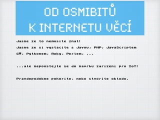 Od osmibitů
k Internetu ěí
Jasne ze to nemusite znat!
Jasne ze si vystacite s Javou, PHP, JavaScriptem
C#, Pythonem, Ruby, Perlem, ...
...ale nepoustejte se do navrhu zarizeni pro IoT!
Pravdepodobne pohorite, nebo stvorite obludu.
 