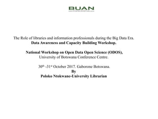 The Role of libraries and information professionals during the Big Data Era.
Data Awareness and Capacity Building Workshop.
National Workshop on Open Data Open Science (ODOS),
University of Botswana Conference Centre.
30th -31st October 2017. Gaborone Botswana.
By
Poloko Ntokwane-University Librarian
 