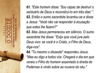 61. "Este homem disse: 'Sou capaz de destruir o
santuário de Deus e reconstruí-lo em três dias' ”.
62. Então o sumo sacerdote levantou-se e disse
a Jesus: "Você não vai responder à acusação
que estes lhe fazem?"
63. Mas Jesus permaneceu em silêncio. O sumo
sacerdote lhe disse: "Exijo que você jure pelo
Deus vivo: se você é o Cristo, o Filho de Deus,
diga-nos".
64."Tu mesmo o disseste" respondeu Jesus.
"Mas eu digo a todos vós: Chegará o dia em que
vereis o Filho do homem assentado à direita do
Poderoso e vindo sobre as nuvens do céu."
 