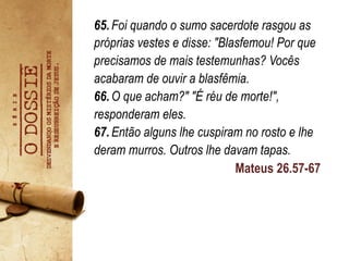 Mateus 26.57-67
65.Foi quando o sumo sacerdote rasgou as
próprias vestes e disse: "Blasfemou! Por que
precisamos de mais testemunhas? Vocês
acabaram de ouvir a blasfêmia.
66.O que acham?" "É réu de morte!",
responderam eles.
67.Então alguns lhe cuspiram no rosto e lhe
deram murros. Outros lhe davam tapas. 	
   	
  
	
  	
  
	
   	
  	
  
 
